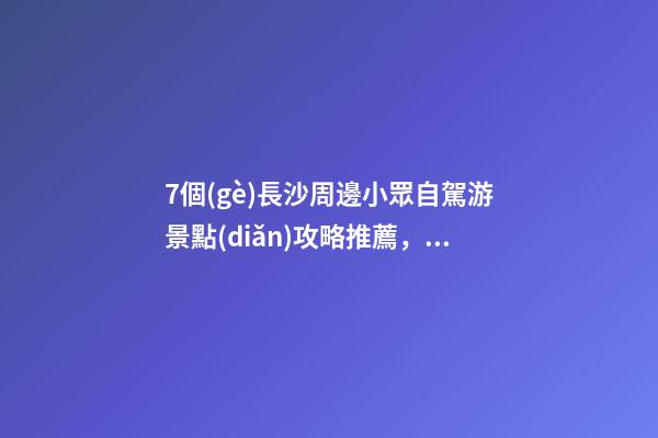 7個(gè)長沙周邊小眾自駕游景點(diǎn)攻略推薦，周末長沙出發(fā)1-2日自駕游去哪好玩？